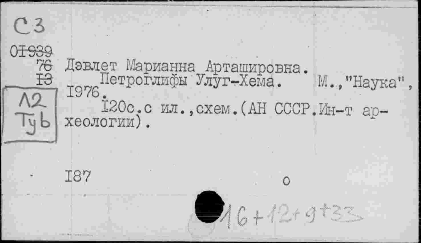 ﻿7в Дэвлет Марианна Арташировна.
™ „Петроглифы Улуг-Хема.	М..,"Наука”,
1976.
120с.с ил.,схем.(АН СССР.Ин-т ар-
лг
Tj b хеологии).
187
о